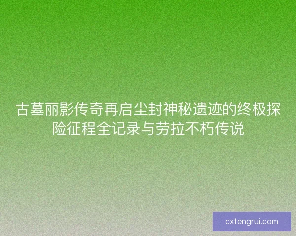 古墓丽影传奇再启尘封神秘遗迹的终极探险征程全记录与劳拉不朽传说