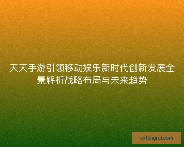 天天手游引领移动娱乐新时代创新发展全景解析战略布局与未来趋势