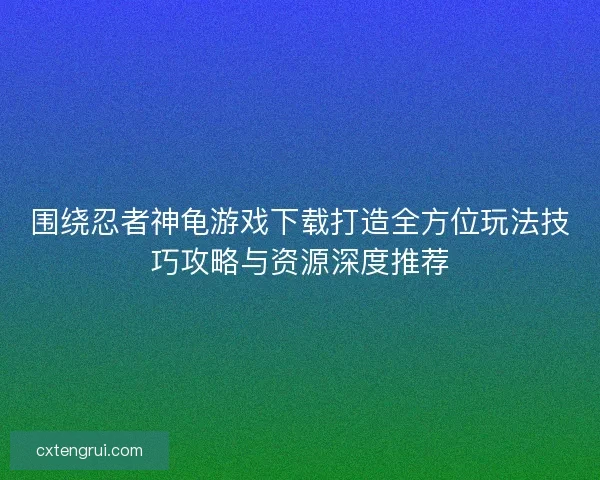 围绕忍者神龟游戏下载打造全方位玩法技巧攻略与资源深度推荐
